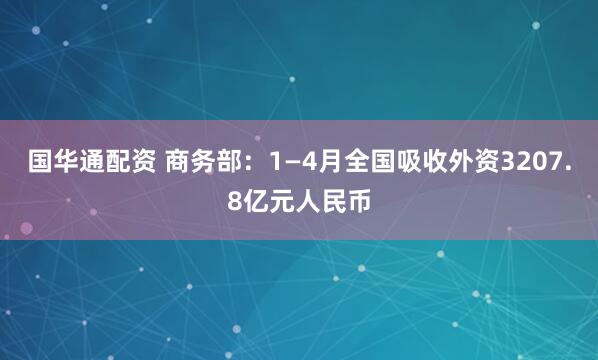 国华通配资 商务部：1—4月全国吸收外资3207.8亿元人民币