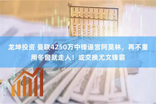 龙坤投资 曼联4250万中锋逼宫阿莫林，再不重用冬窗就走人！或交换尤文锋霸