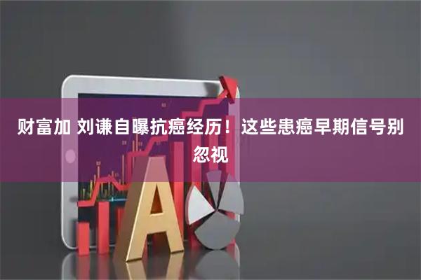 财富加 刘谦自曝抗癌经历！这些患癌早期信号别忽视