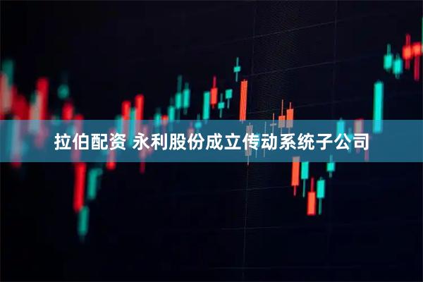 拉伯配资 永利股份成立传动系统子公司