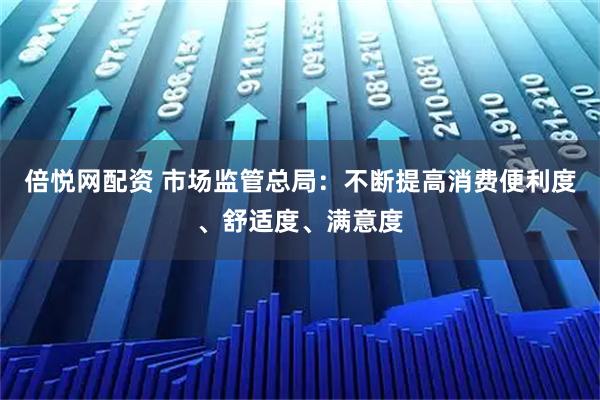 倍悦网配资 市场监管总局：不断提高消费便利度、舒适度、满意度