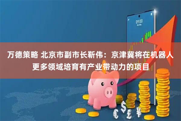 万德策略 北京市副市长靳伟：京津冀将在机器人更多领域培育有产业带动力的项目