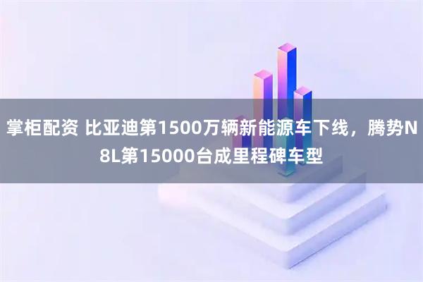 掌柜配资 比亚迪第1500万辆新能源车下线，腾势N8L第15000台成里程碑车型