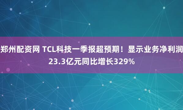 郑州配资网 TCL科技一季报超预期！显示业务净利润23.3亿元同比增长329%