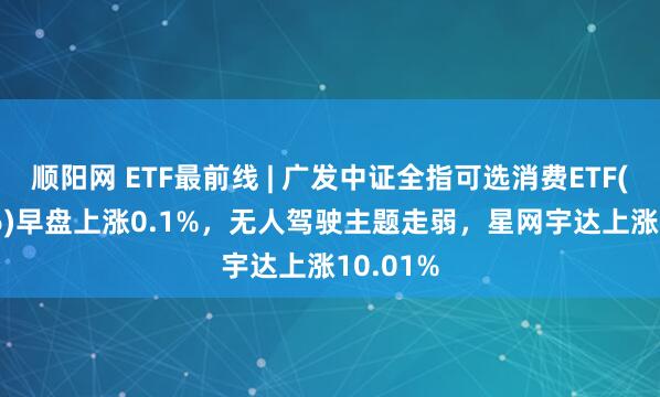 顺阳网 ETF最前线 | 广发中证全指可选消费ETF(159936)早盘上涨0.1%,无人驾驶主题走弱,星网宇达上涨10.01%