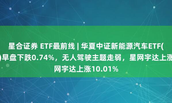 星合证券 ETF最前线 | 华夏中证新能源汽车ETF(515030)早盘下跌0.74%，无人驾驶主题走弱，星网宇达上涨10.01%