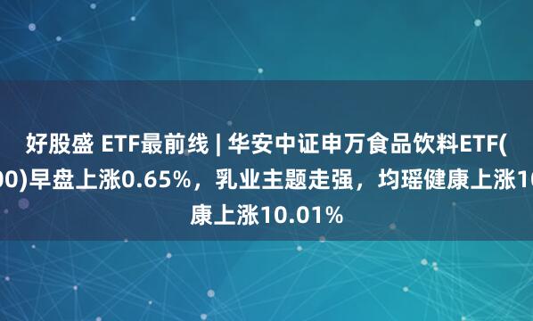 好股盛 ETF最前线 | 华安中证申万食品饮料ETF(516900)早盘上涨0.65%，乳业主题走强，均瑶健康上涨10.01%