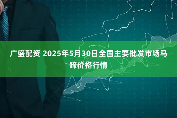 广盛配资 2025年5月30日全国主要批发市场马蹄价格行情