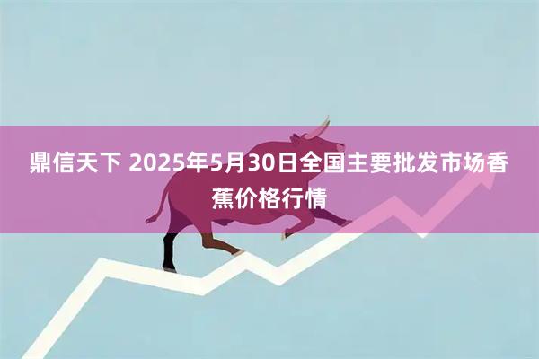鼎信天下 2025年5月30日全国主要批发市场香蕉价格行情