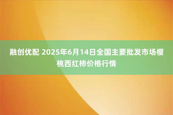 融创优配 2025年6月14日全国主要批发市场樱桃西红柿价格行情