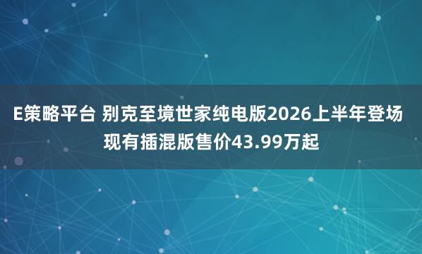 E策略平台 别克至境世家纯电版2026上半年登场 现有插混版售价43.99万起