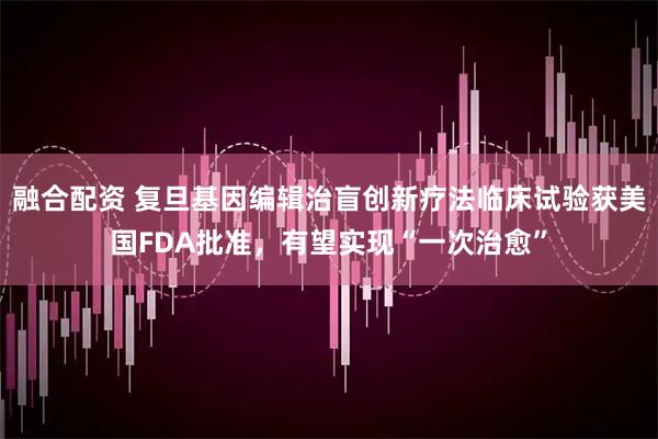融合配资 复旦基因编辑治盲创新疗法临床试验获美国FDA批准，有望实现“一次治愈”