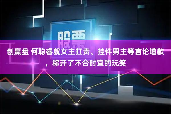 创赢盘 何聪睿就女主扛责、挂件男主等言论道歉，称开了不合时宜的玩笑