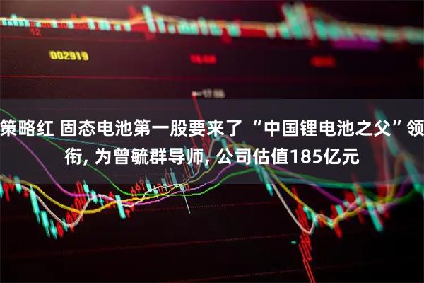 策略红 固态电池第一股要来了 “中国锂电池之父”领衔, 为曾毓群导师, 公司估值185亿元