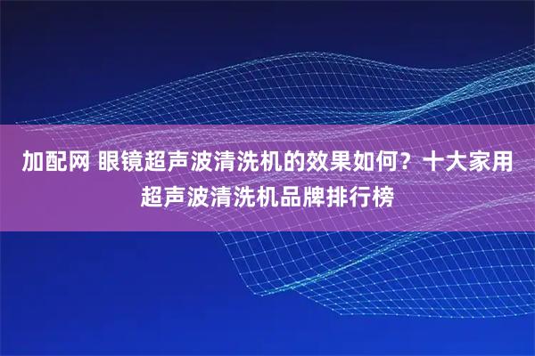 加配网 眼镜超声波清洗机的效果如何？十大家用超声波清洗机品牌排行榜