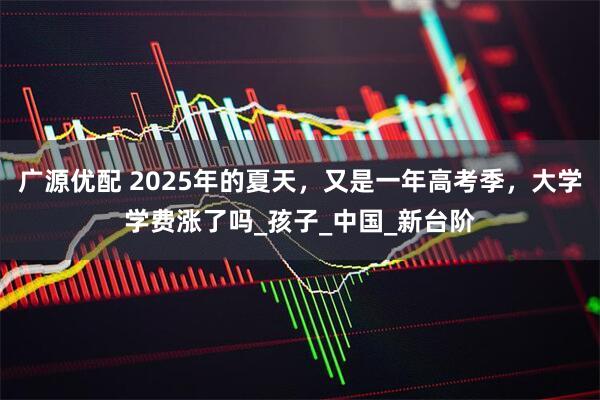 广源优配 2025年的夏天，又是一年高考季，大学学费涨了吗_孩子_中国_新台阶