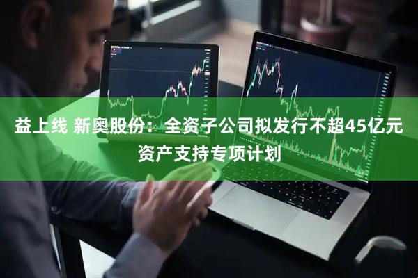 益上线 新奥股份：全资子公司拟发行不超45亿元资产支持专项计划